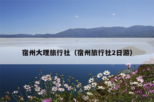 宿州大理旅行社（宿州旅行社2日游）