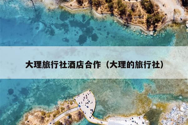大理旅行社酒店合作（大理的旅行社）