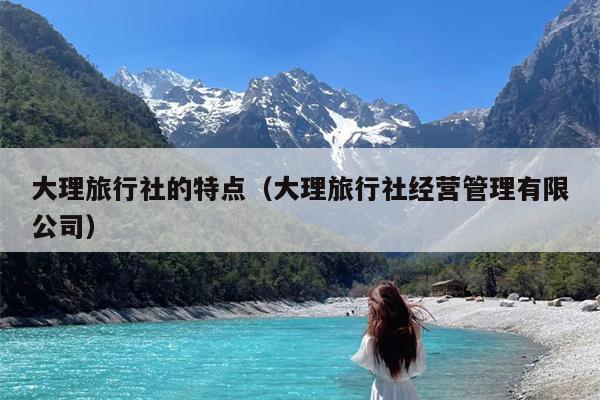 大理旅行社的特点（大理旅行社经营管理有限公司）