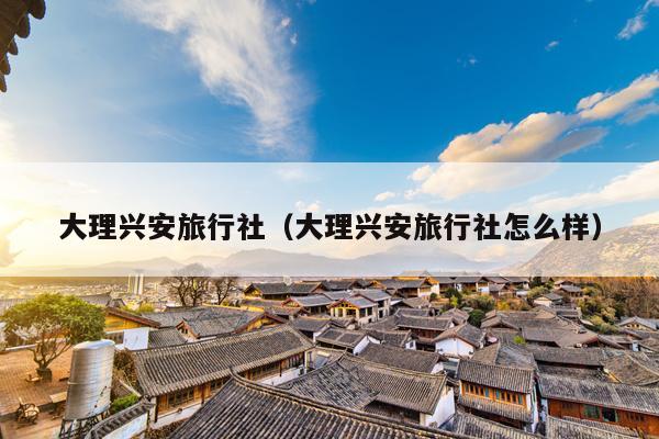 大理兴安旅行社（大理兴安旅行社怎么样）