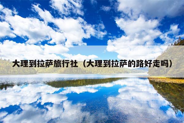 大理到拉萨旅行社（大理到拉萨的路好走吗）