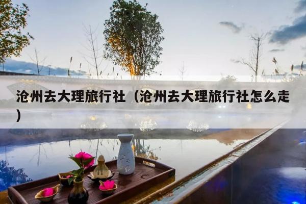 沧州去大理旅行社（沧州去大理旅行社怎么走）