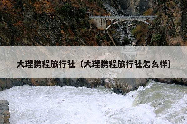 大理携程旅行社（大理携程旅行社怎么样）