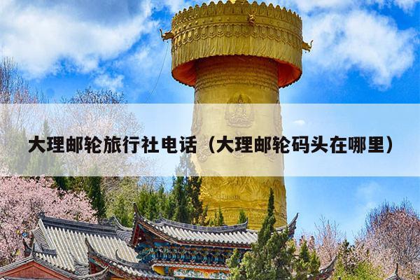 大理邮轮旅行社电话（大理邮轮码头在哪里）