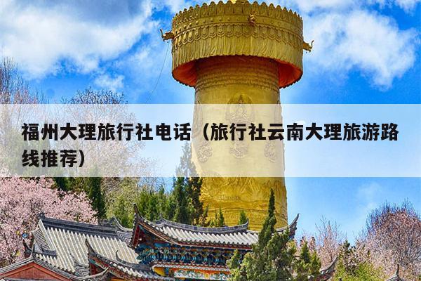 福州大理旅行社电话（旅行社云南大理旅游路线推荐）