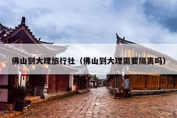 佛山到大理旅行社（佛山到大理需要隔离吗）