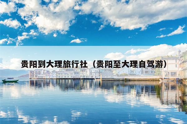 贵阳到大理旅行社（贵阳至大理自驾游）