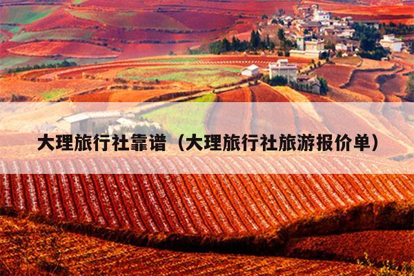 大理旅行社靠谱（大理旅行社旅游报价单）