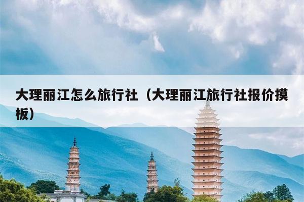 大理丽江怎么旅行社（大理丽江旅行社报价摸板）