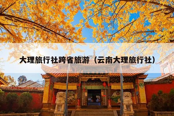 大理旅行社跨省旅游（云南大理旅行社）
