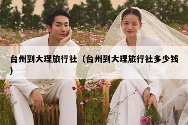 台州到大理旅行社（台州到大理旅行社多少钱）
