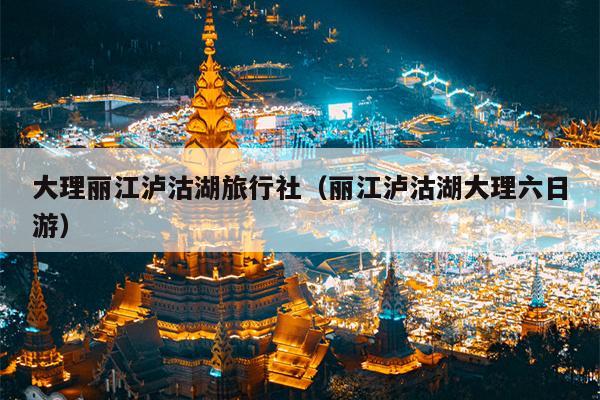 大理丽江泸沽湖旅行社（丽江泸沽湖大理六日游）