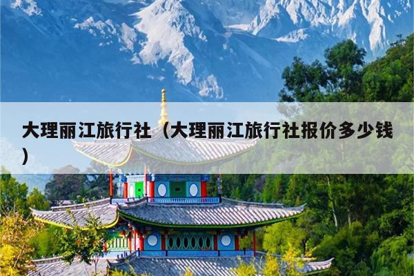 大理丽江旅行社（大理丽江旅行社报价多少钱）
