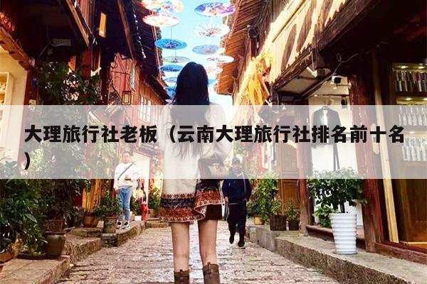 大理旅行社老板（云南大理旅行社排名前十名）