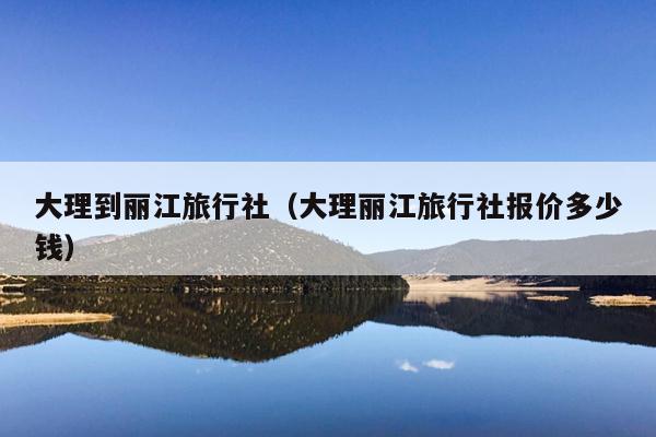 大理到丽江旅行社（大理丽江旅行社报价多少钱）