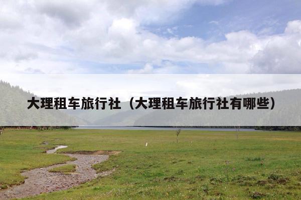 大理租车旅行社（大理租车旅行社有哪些）