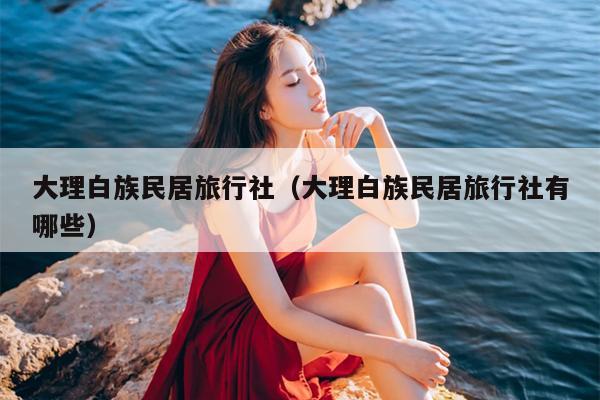 大理白族民居旅行社（大理白族民居旅行社有哪些）
