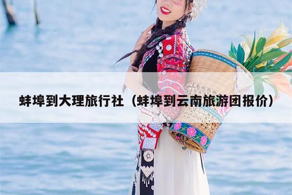 蚌埠到大理旅行社（蚌埠到云南旅游团报价）