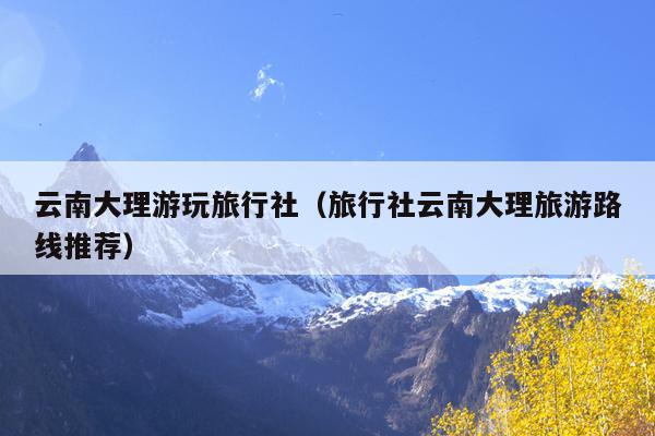 云南大理游玩旅行社（旅行社云南大理旅游路线推荐）