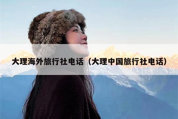 大理海外旅行社电话（大理中国旅行社电话）