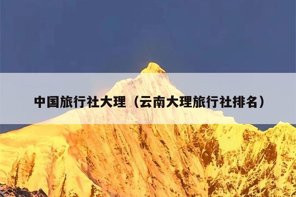 中国旅行社大理（云南大理旅行社排名）