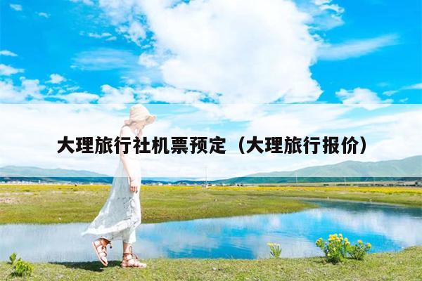 大理旅行社机票预定（大理旅行报价）