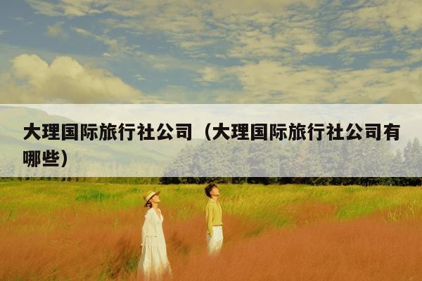 大理国际旅行社公司（大理国际旅行社公司有哪些）