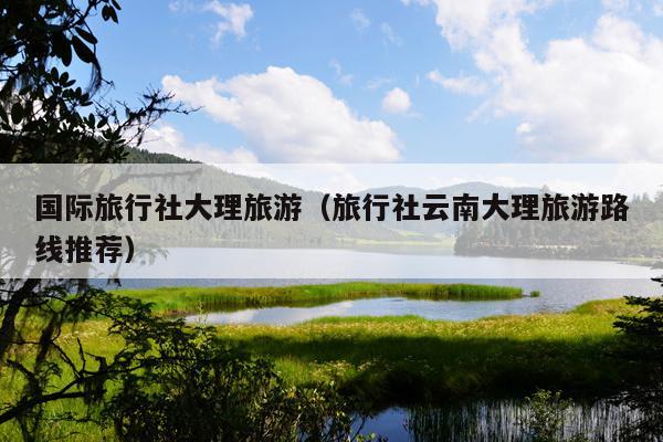 国际旅行社大理旅游（旅行社云南大理旅游路线推荐）