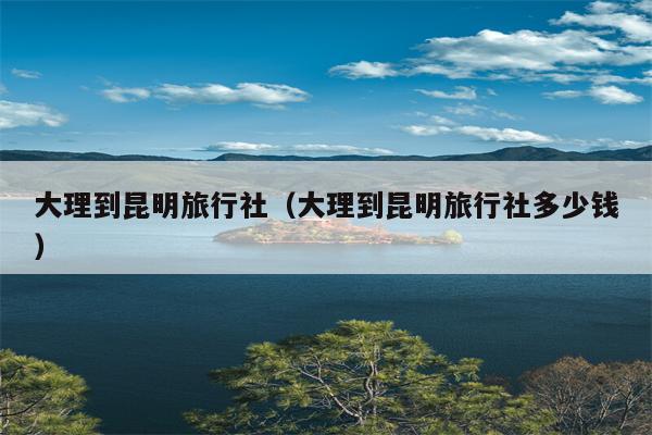 大理到昆明旅行社（大理到昆明旅行社多少钱）