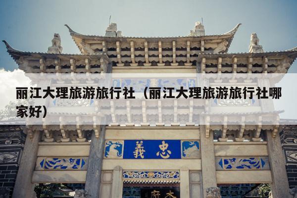 丽江大理旅游旅行社（丽江大理旅游旅行社哪家好）